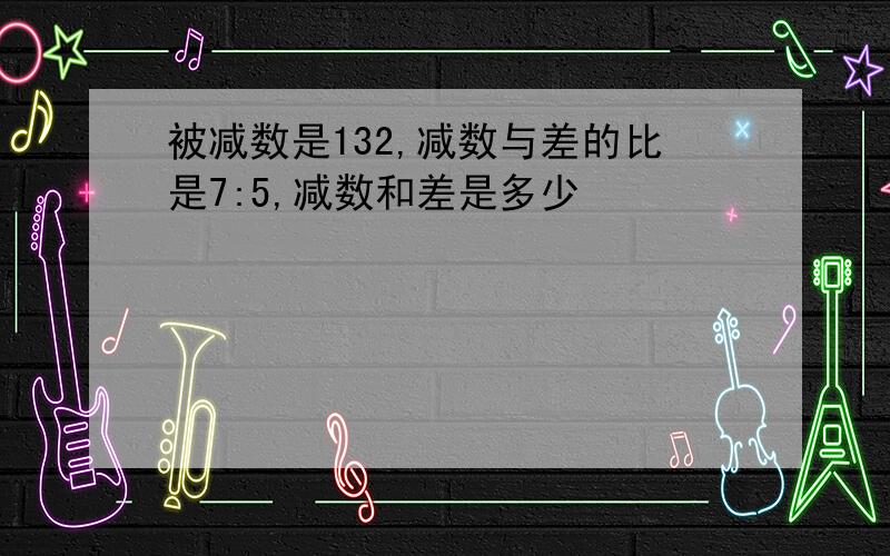 被减数是132,减数与差的比是7:5,减数和差是多少