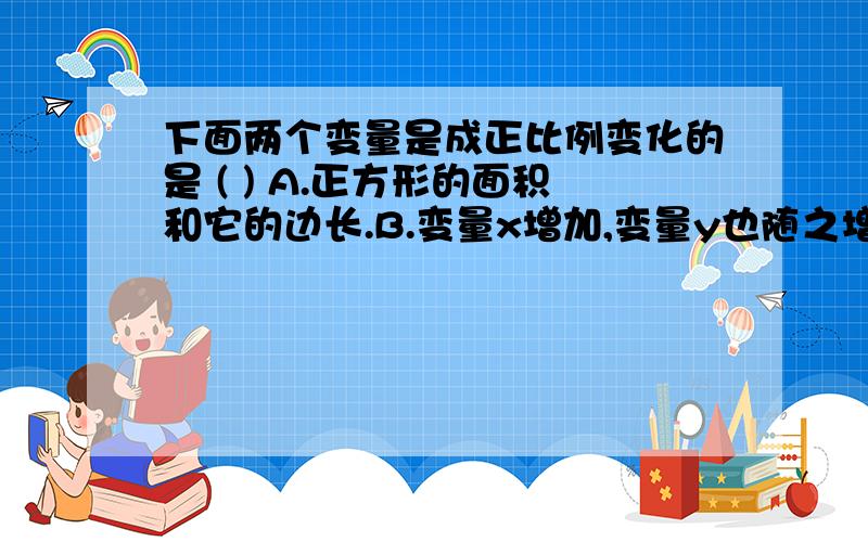 下面两个变量是成正比例变化的是 ( ) A.正方形的面积和它的边长.B.变量x增加,变量y也随之增加; C.矩下面两个变量是成正比例变化的是（）A．正方形的面积和它的边长．B．变量x增加,变量y也