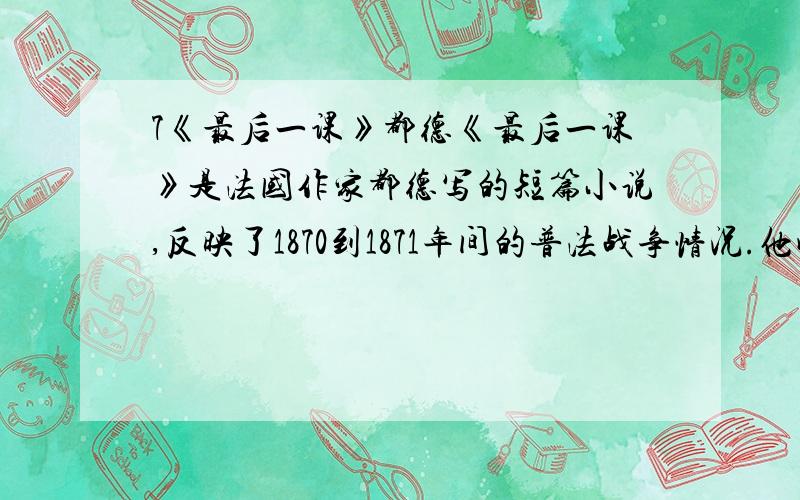 7《最后一课》都德《最后一课》是法国作家都德写的短篇小说,反映了1870到1871年间的普法战争情况.他成功地将_______主题,浓缩在一所小学校的最后一堂________课的场景里,将这一场景谱写成为