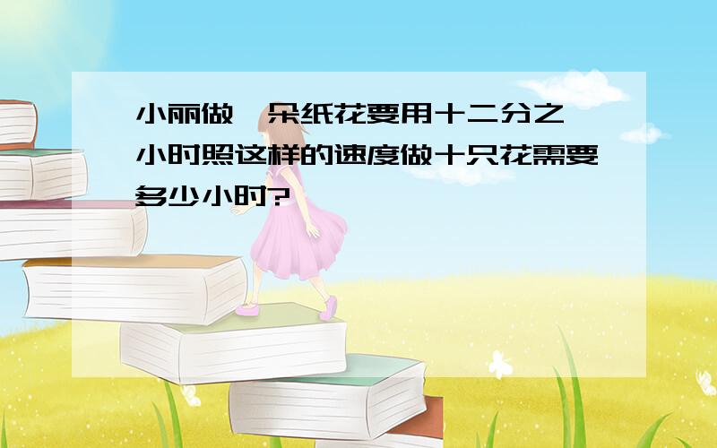 小丽做一朵纸花要用十二分之一小时照这样的速度做十只花需要多少小时?