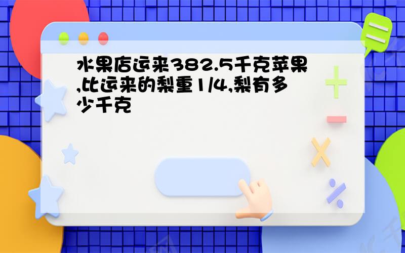 水果店运来382.5千克苹果,比运来的梨重1/4,梨有多少千克