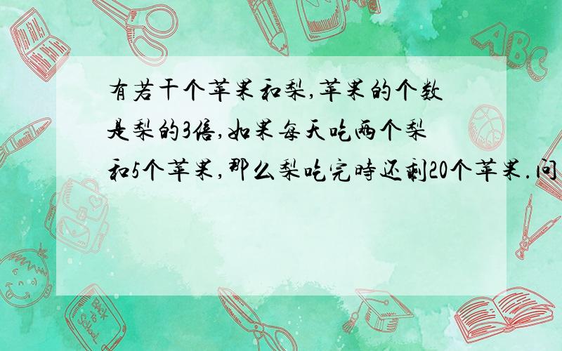 有若干个苹果和梨,苹果的个数是梨的3倍,如果每天吃两个梨和5个苹果,那么梨吃完时还剩20个苹果.问有多少个梨?