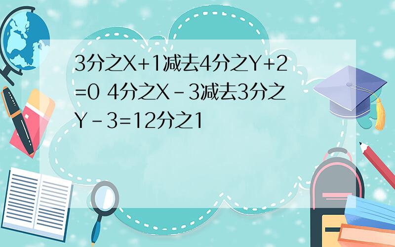 3分之X+1减去4分之Y+2=0 4分之X-3减去3分之Y-3=12分之1