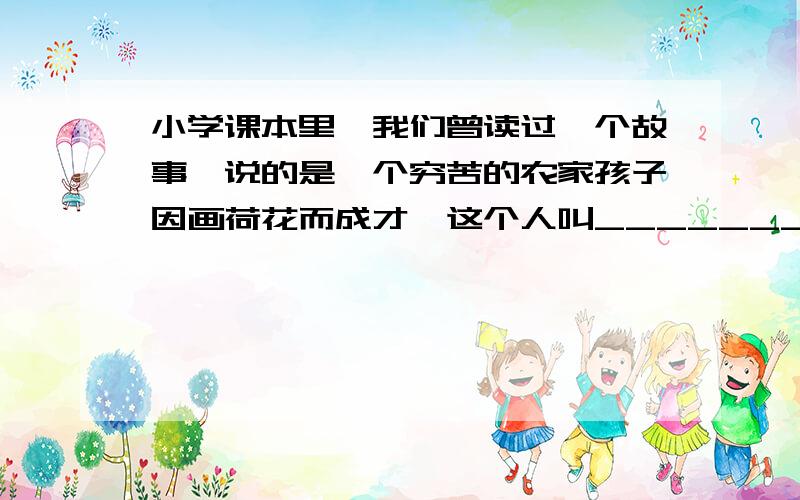 小学课本里,我们曾读过一个故事,说的是一个穷苦的农家孩子因画荷花而成才,这个人叫_____________.