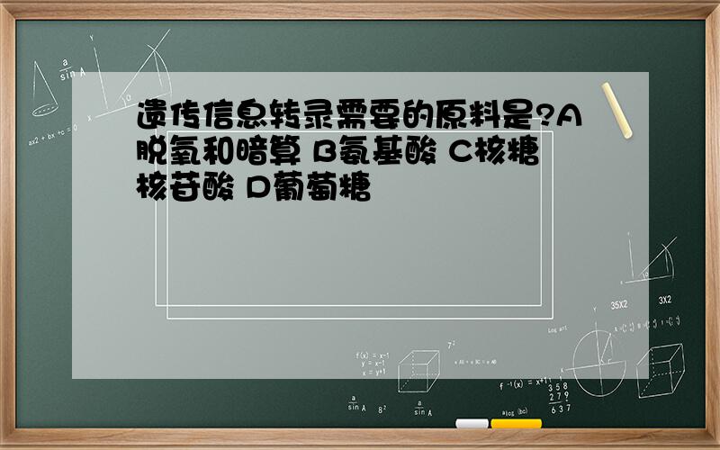 遗传信息转录需要的原料是?A脱氧和暗算 B氨基酸 C核糖核苷酸 D葡萄糖