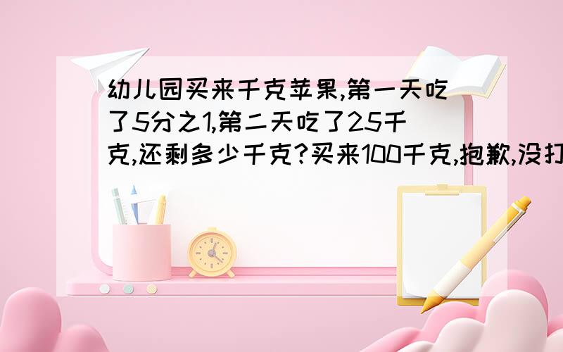 幼儿园买来千克苹果,第一天吃了5分之1,第二天吃了25千克,还剩多少千克?买来100千克,抱歉,没打上