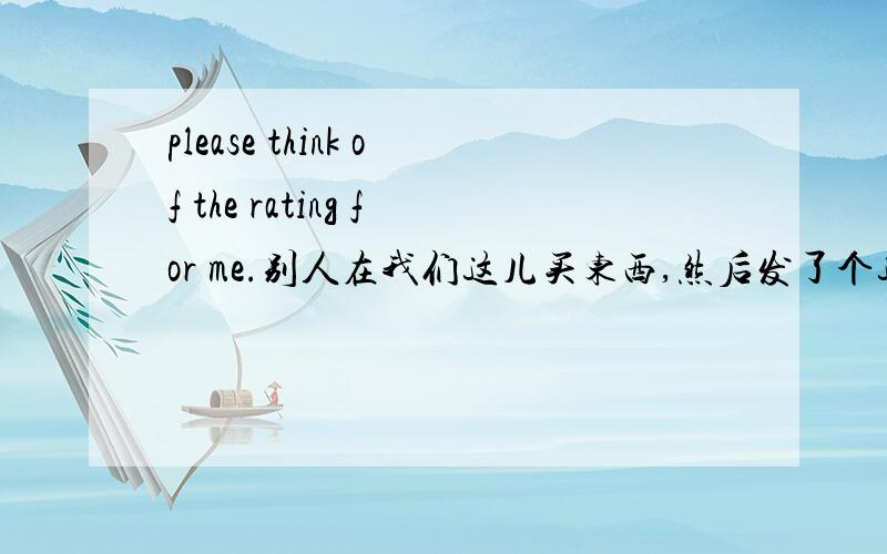 please think of the rating for me.别人在我们这儿买东西,然后发了个这个过来Thank you.