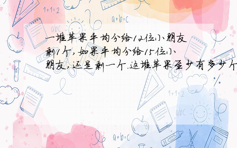 一堆苹果平均分给12位小朋友剩1个,如果平均分给15位小朋友,还是剩一个.这堆苹果至少有多少个?