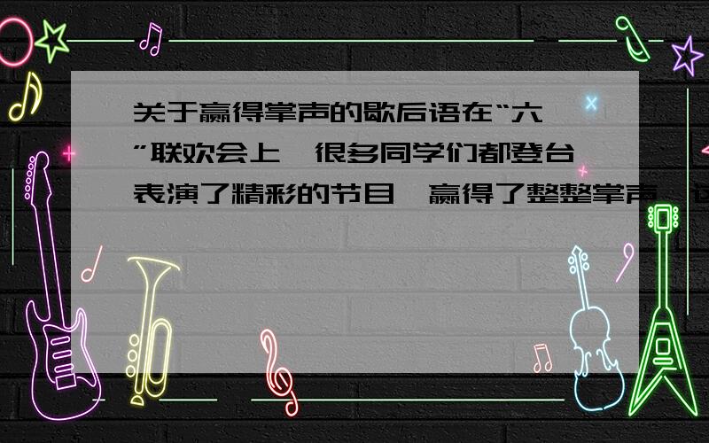 关于赢得掌声的歇后语在“六一”联欢会上,很多同学们都登台表演了精彩的节目,赢得了整整掌声,这可真是（                         ）.｛歇后语｝