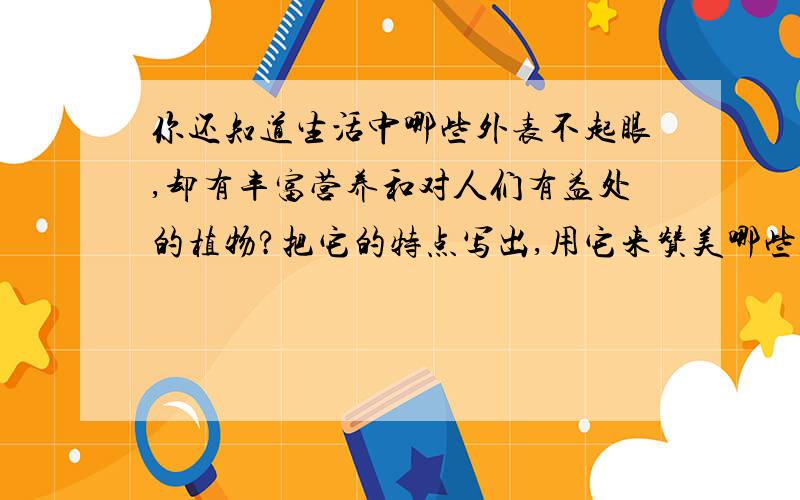 你还知道生活中哪些外表不起眼,却有丰富营养和对人们有益处的植物?把它的特点写出,用它来赞美哪些人呢急,谁来帮帮我,快!急求