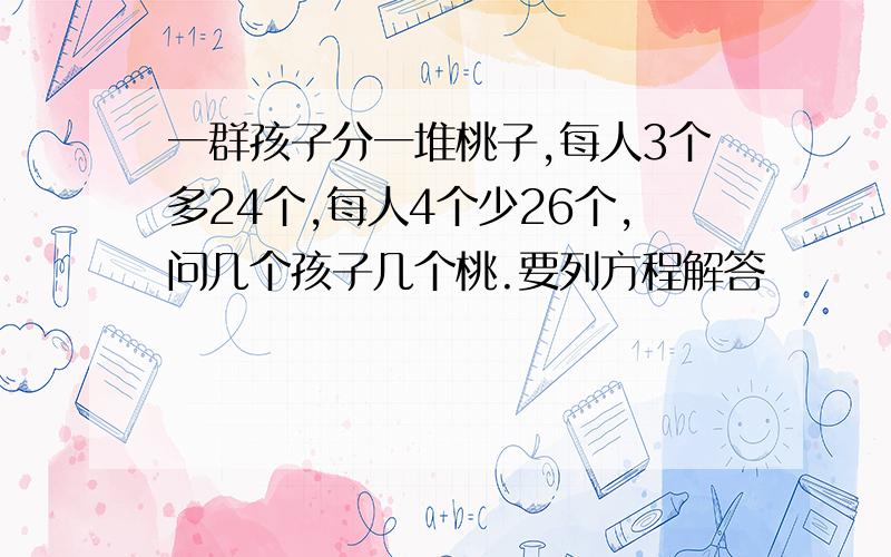 一群孩子分一堆桃子,每人3个多24个,每人4个少26个,问几个孩子几个桃.要列方程解答