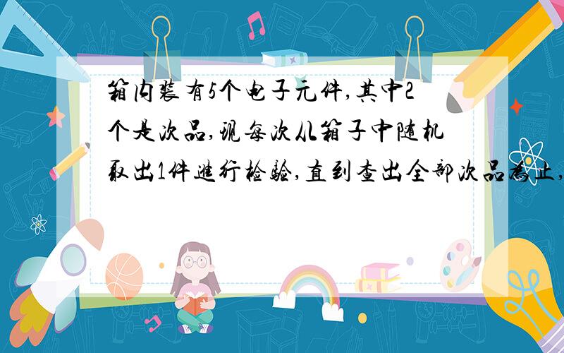 箱内装有5个电子元件,其中2个是次品,现每次从箱子中随机取出1件进行检验,直到查出全部次品为止,求所需检验次数的数学期望