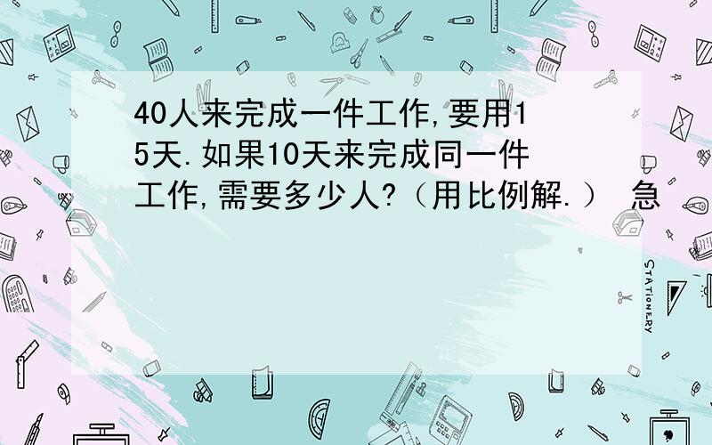 40人来完成一件工作,要用15天.如果10天来完成同一件工作,需要多少人?（用比例解.） 急