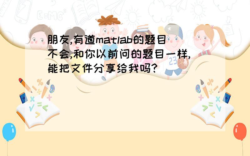 朋友,有道matlab的题目不会,和你以前问的题目一样,能把文件分享给我吗?