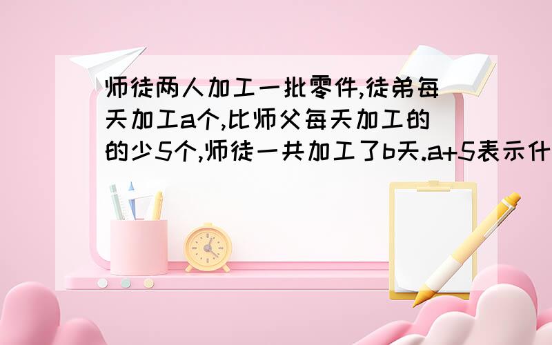 师徒两人加工一批零件,徒弟每天加工a个,比师父每天加工的的少5个,师徒一共加工了b天.a+5表示什么?ad表示什么?b（a+5）表示什么?b（2a+5）表示什么?