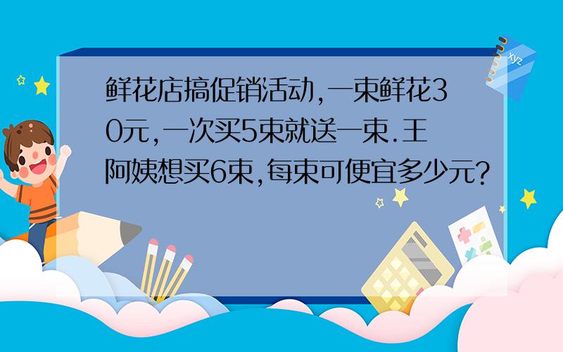 鲜花店搞促销活动,一束鲜花30元,一次买5束就送一束.王阿姨想买6束,每束可便宜多少元?