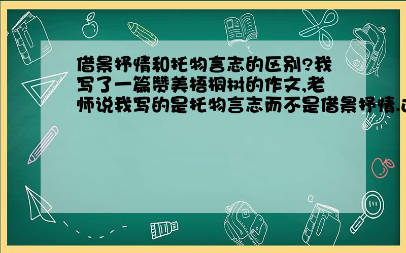 借景抒情和托物言志的区别?我写了一篇赞美梧桐树的作文,老师说我写的是托物言志而不是借景抒情.这两者有何区别?借景抒情的作文应该怎么写