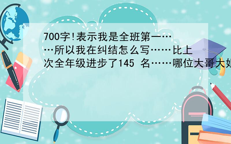 700字!表示我是全班第一……所以我在纠结怎么写……比上次全年级进步了145 名……哪位大哥大姐帮帮忙吧……