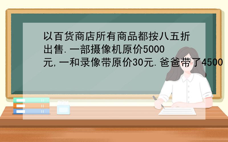 以百货商店所有商品都按八五折出售.一部摄像机原价5000元,一和录像带原价30元.爸爸带了4500