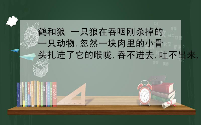 鹤和狼 一只狼在吞咽刚杀掉的一只动物,忽然一块肉里的小骨头扎进了它的喉咙,吞不进去,吐不出来,疼得它上蹿下跳.狼呻吟着去找人减轻它的痛苦,它尝试劝诱每一个遇见的人帮它把骨头取出