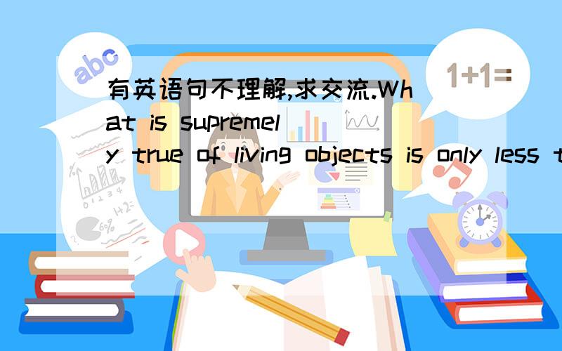 有英语句不理解,求交流.What is supremely true of living objects is only less true of ideas,which are also alive.句意不太理解,求英语高手谈谈你的见解.再此谢过.Bacon said that a man dies as often as he loses a friend.But we