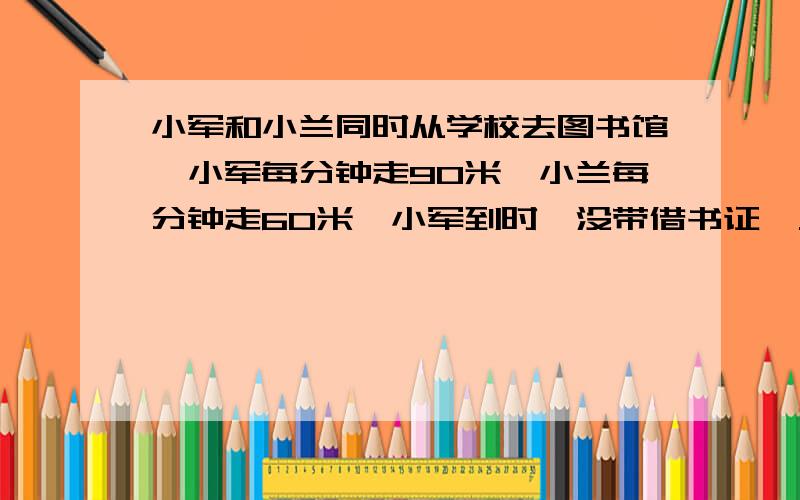 小军和小兰同时从学校去图书馆,小军每分钟走90米,小兰每分钟走60米,小军到时,没带借书证,又回去,距书馆160米处和小兰相遇.求学校和图书馆的距离必须用方程