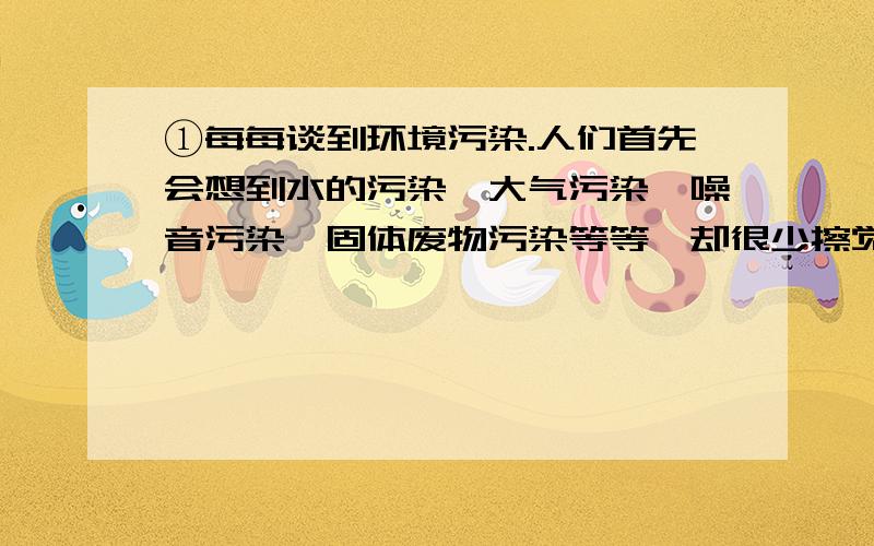 ①每每谈到环境污染.人们首先会想到水的污染、大气污染、噪音污染、固体废物污染等等,却很少擦觉身边潜在的威胁——光污染.在大城市中,耀眼的路灯、建筑照明、灯箱广告等造成的光污