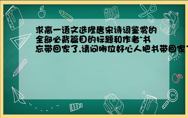 求高一语文选修唐宋诗词鉴赏的全部必背篇目的标题和作者~书忘带回家了,请问哪位好心人把书带回家了的半个忙呗要黑体字的哦~