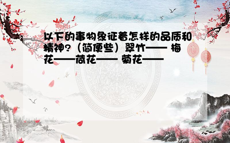 以下的事物象征着怎样的品质和精神?（简便些）翠竹—— 梅花——荷花—— 菊花——