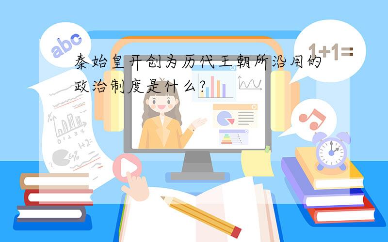 秦始皇开创为历代王朝所沿用的政治制度是什么?