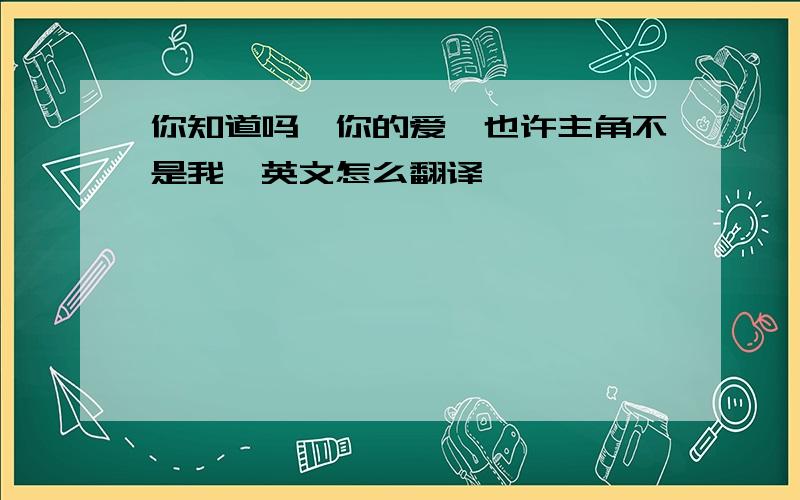 你知道吗,你的爱,也许主角不是我,英文怎么翻译