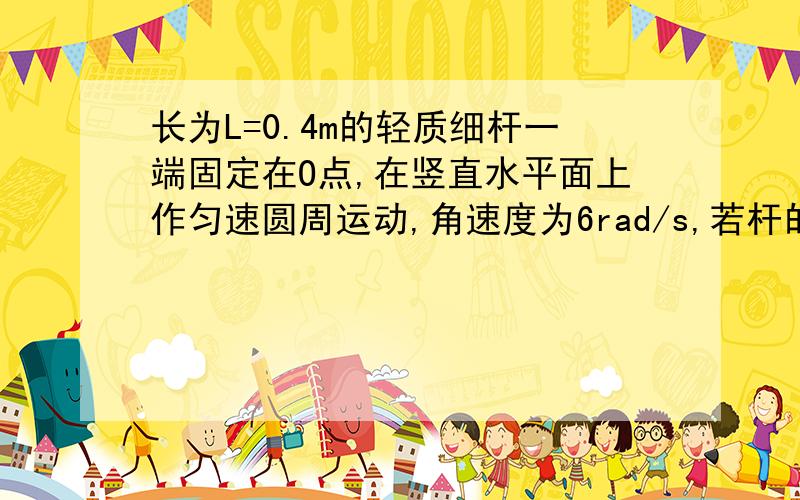 长为L=0.4m的轻质细杆一端固定在O点,在竖直水平面上作匀速圆周运动,角速度为6rad/s,若杆的中心处和另一端点各固定一个质量为m=0.2kg的小物体,则端点小物体在转到竖直位置的最高点时,求杆对