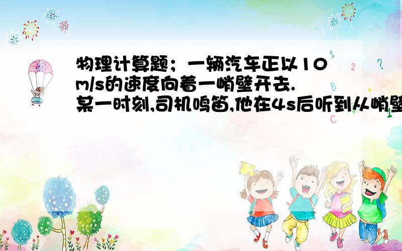 物理计算题；一辆汽车正以10m/s的速度向着一峭壁开去.某一时刻,司机鸣笛,他在4s后听到从峭壁反射回...物理计算题；一辆汽车正以10m/s的速度向着一峭壁开去.某一时刻,司机鸣笛,他在4s后听