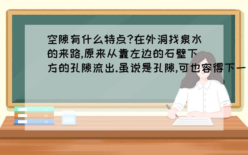 空隙有什么特点?在外洞找泉水的来路,原来从靠左边的石壁下方的孔隙流出.虽说是孔隙,可也容得下一只小船进出.怎样小的小船呢?两个人并排仰卧刚合适,再没法容第三个人,是这样小的小船.