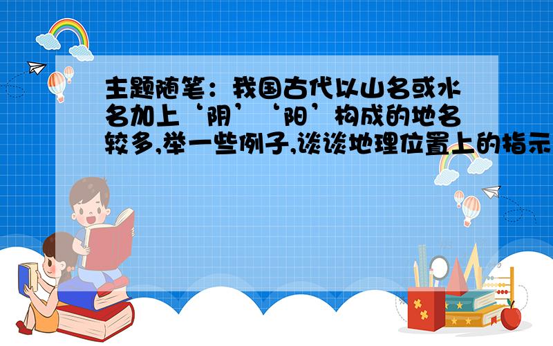 主题随笔：我国古代以山名或水名加上‘阴’‘阳’构成的地名较多,举一些例子,谈谈地理位置上的指示作用那种只写一段话的就不要回答了 或者告我一下如何写这篇文章像zaxalf这样的回答