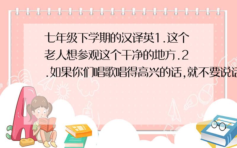 七年级下学期的汉译英1.这个老人想参观这个干净的地方.2.如果你们唱歌唱得高兴的话,就不要说话.3.你们饿了吗?如果你们饿了,你们可以在饭店享用你们的晚餐.4.这个长头发的老师将参观很