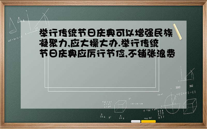 举行传统节日庆典可以增强民族凝聚力,应大操大办.举行传统节日庆典应厉行节俭,不铺张浪费