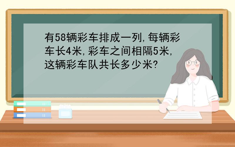 有58辆彩车排成一列,每辆彩车长4米,彩车之间相隔5米,这辆彩车队共长多少米?