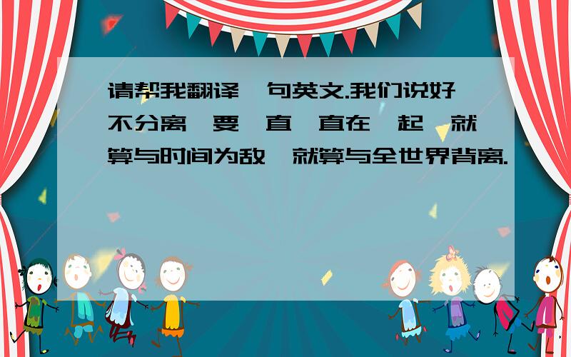 请帮我翻译一句英文.我们说好不分离,要一直一直在一起,就算与时间为敌,就算与全世界背离.