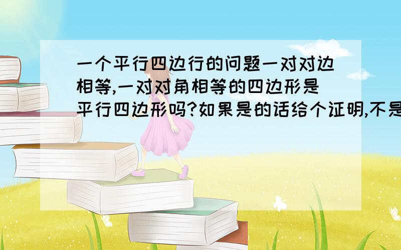 一个平行四边行的问题一对对边相等,一对对角相等的四边形是平行四边形吗?如果是的话给个证明,不是的话给个反例,妈妈我要噘奶奶,你的那种画出来是筝形,那是临边相等和对角相等了.不是