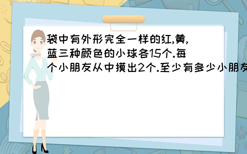 袋中有外形完全一样的红,黄,蓝三种颜色的小球各15个.每个小朋友从中摸出2个.至少有多少小朋友摸球,才保证一定有两个人摸的球一样.