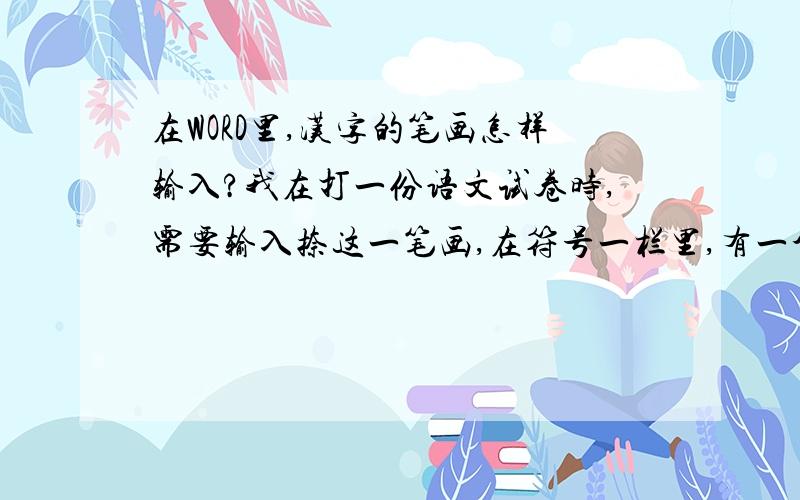 在WORD里,汉字的笔画怎样输入?我在打一份语文试卷时,需要输入捺这一笔画,在符号一栏里,有一个比较像,但不是我们平常写的捺,我不知道该怎样输入,望赐教.