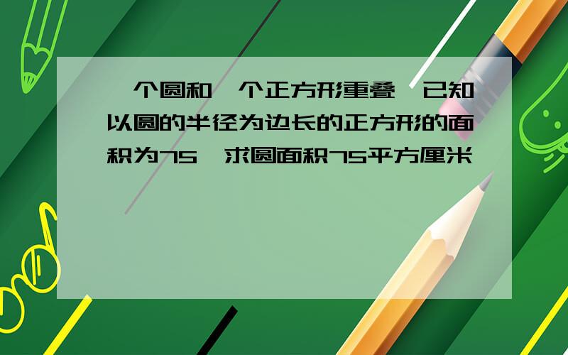 一个圆和一个正方形重叠,已知以圆的半径为边长的正方形的面积为75,求圆面积75平方厘米,