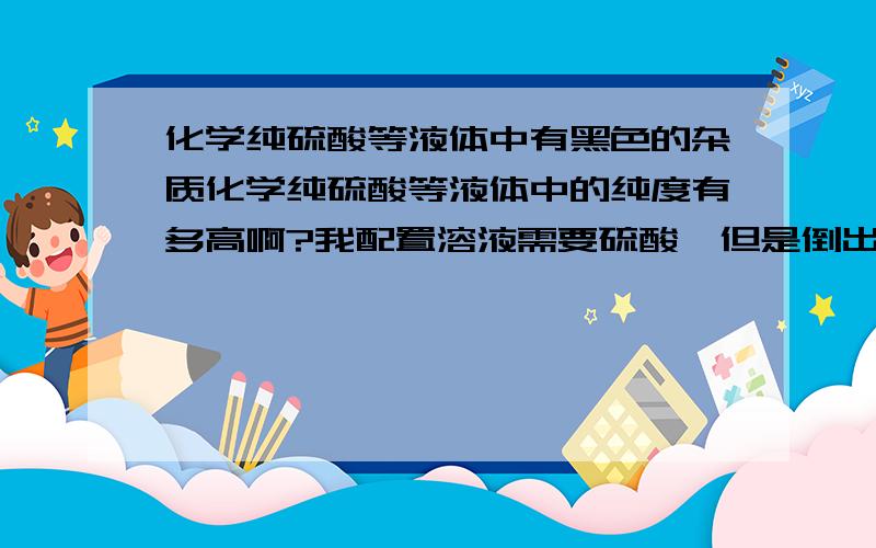 化学纯硫酸等液体中有黑色的杂质化学纯硫酸等液体中的纯度有多高啊?我配置溶液需要硫酸,但是倒出来后发现杯壁上悬浮着好多杂质,请问化学纯溶液中,纯度到底有多高?是不是应该像酒一