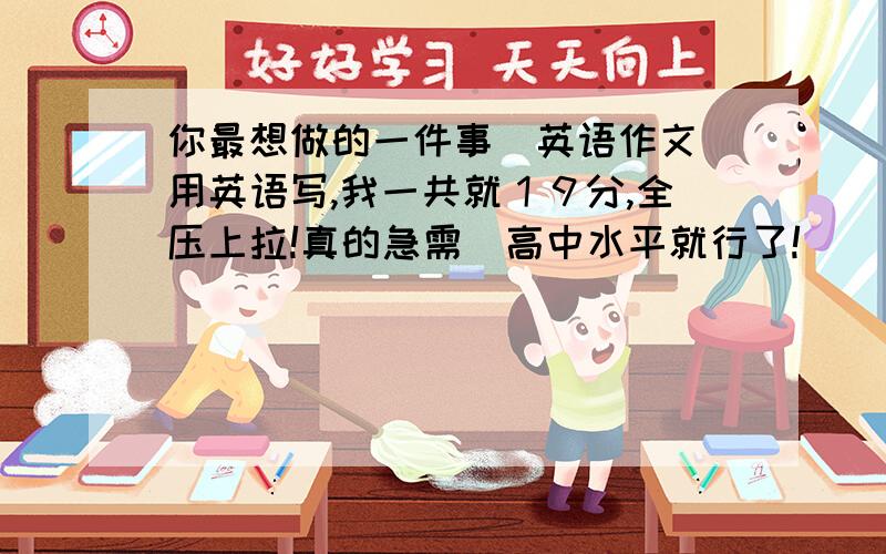 你最想做的一件事（英语作文）用英语写,我一共就１９分,全压上拉!真的急需．高中水平就行了!