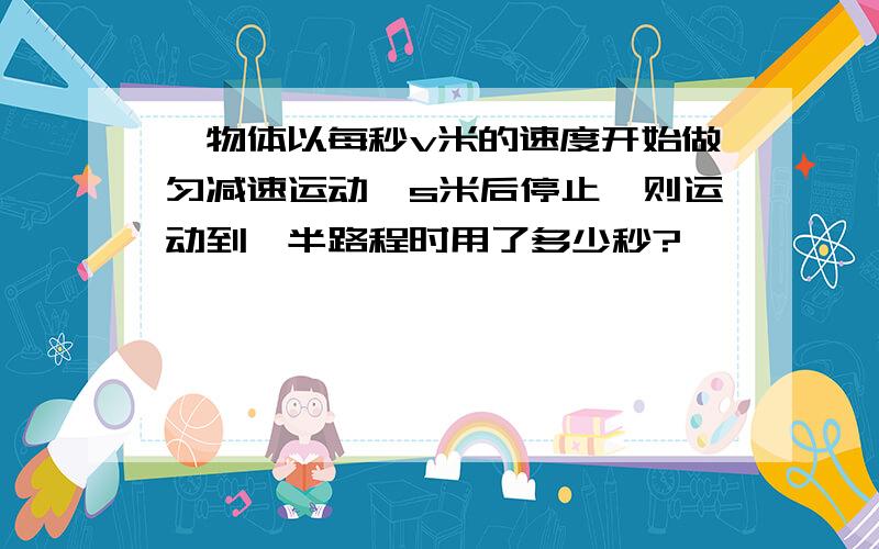 一物体以每秒v米的速度开始做匀减速运动,s米后停止,则运动到一半路程时用了多少秒?