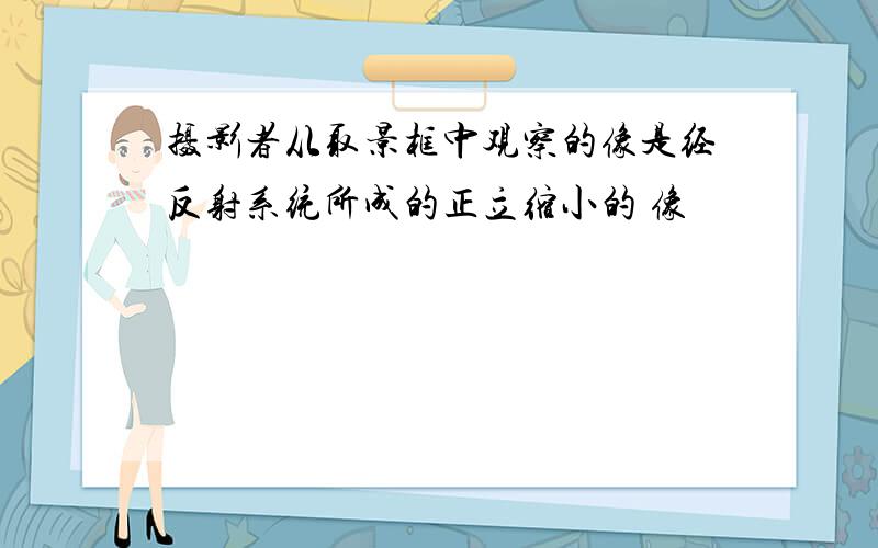 摄影者从取景框中观察的像是经反射系统所成的正立缩小的 像