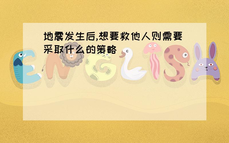 地震发生后,想要救他人则需要采取什么的策略