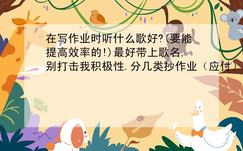 在写作业时听什么歌好?(要能提高效率的!)最好带上歌名,别打击我积极性.分几类抄作业（应付）记忆类