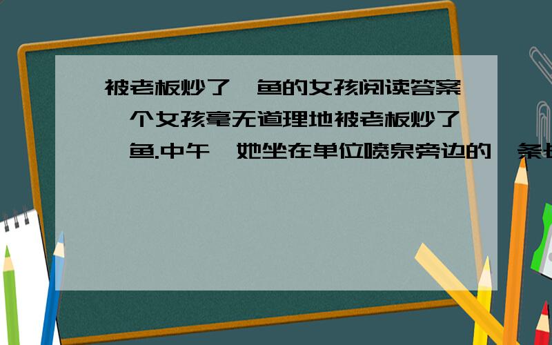 被老板炒了鱿鱼的女孩阅读答案一个女孩毫无道理地被老板炒了鱿鱼.中午,她坐在单位喷泉旁边的一条长椅上黯然伤神,她感到她的生活失去了颜色,变得黯淡无光.这时她发现不远处一个小男